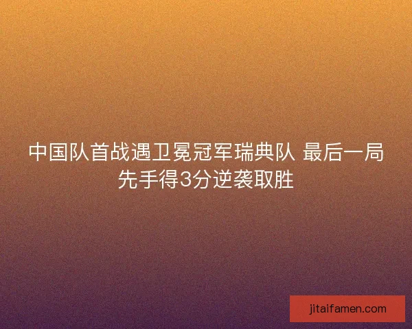 中国队首战遇卫冕冠军瑞典队 最后一局先手得3分逆袭取胜