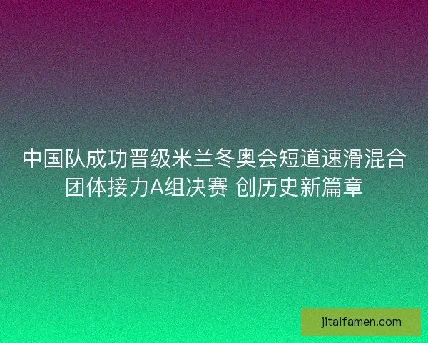 中国队成功晋级米兰冬奥会短道速滑混合团体接力A组决赛 创历史新篇章