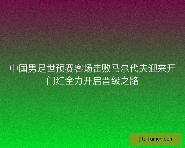 中国男足世预赛客场击败马尔代夫迎来开门红全力开启晋级之路