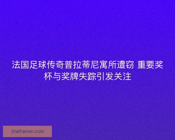 法国足球传奇普拉蒂尼寓所遭窃 重要奖杯与奖牌失踪引发关注