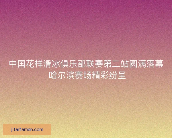 中国花样滑冰俱乐部联赛第二站圆满落幕 哈尔滨赛场精彩纷呈