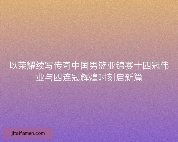 以荣耀续写传奇中国男篮亚锦赛十四冠伟业与四连冠辉煌时刻启新篇