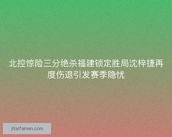 北控惊险三分绝杀福建锁定胜局沈梓捷再度伤退引发赛季隐忧