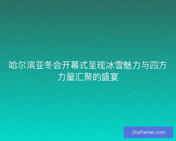哈尔滨亚冬会开幕式呈现冰雪魅力与四方力量汇聚的盛宴