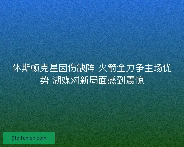 休斯顿克星因伤缺阵 火箭全力争主场优势 湖媒对新局面感到震惊
