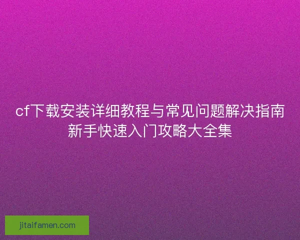 cf下载安装详细教程与常见问题解决指南新手快速入门攻略大全集