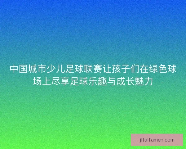 中国城市少儿足球联赛让孩子们在绿色球场上尽享足球乐趣与成长魅力