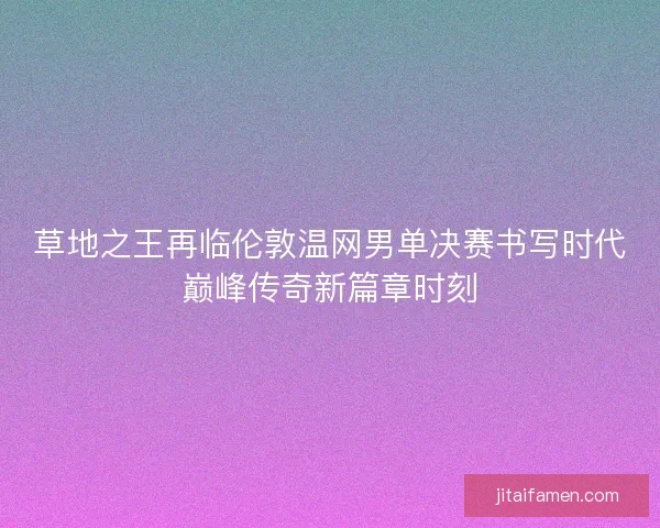 草地之王再临伦敦温网男单决赛书写时代巅峰传奇新篇章时刻