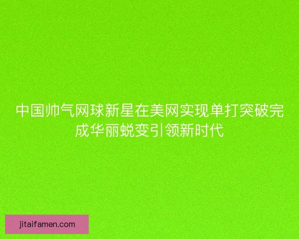 中国帅气网球新星在美网实现单打突破完成华丽蜕变引领新时代