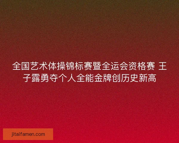 全国艺术体操锦标赛暨全运会资格赛 王子露勇夺个人全能金牌创历史新高